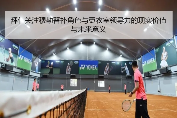 拜仁关注穆勒替补角色与更衣室领导力的现实价值与未来意义