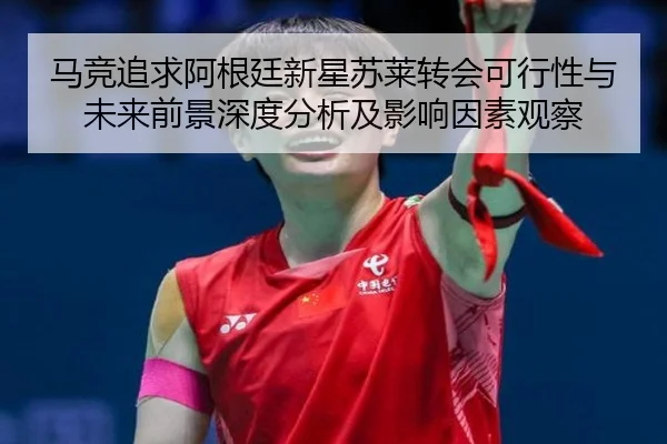 马竞追求阿根廷新星苏莱转会可行性与未来前景深度分析及影响因素观察