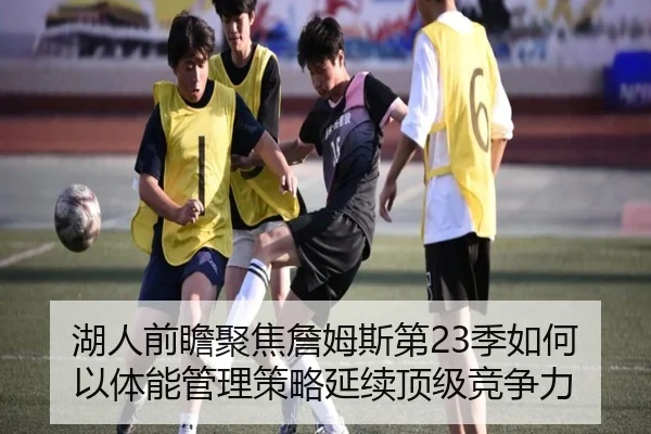 湖人前瞻聚焦詹姆斯第23季如何以体能管理策略延续顶级竞争力