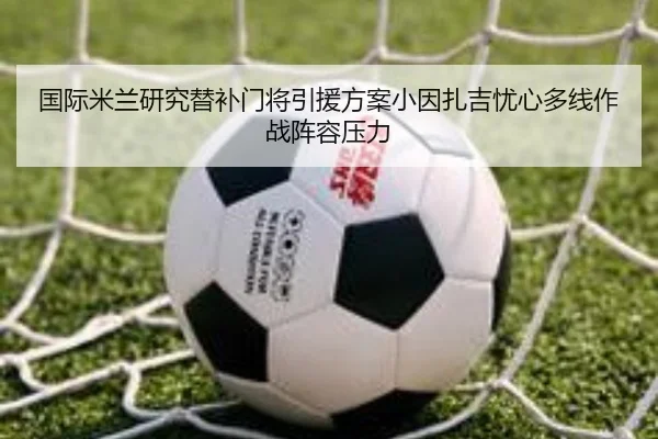 国际米兰研究替补门将引援方案小因扎吉忧心多线作战阵容压力