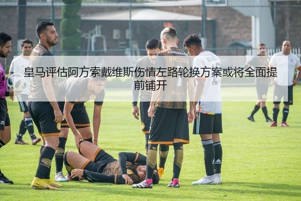 皇马评估阿方索戴维斯伤情左路轮换方案或将全面提前铺开