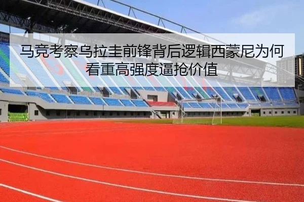 马竞考察乌拉圭前锋背后逻辑西蒙尼为何看重高强度逼抢价值