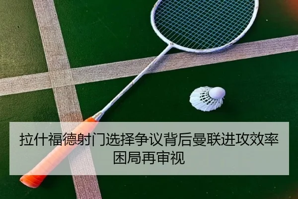 拉什福德射门选择争议背后曼联进攻效率困局再审视